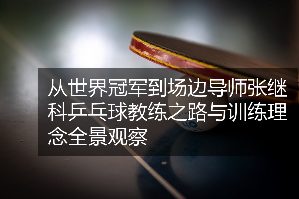 从世界冠军到场边导师张继科乒乓球教练之路与训练理念全景观察