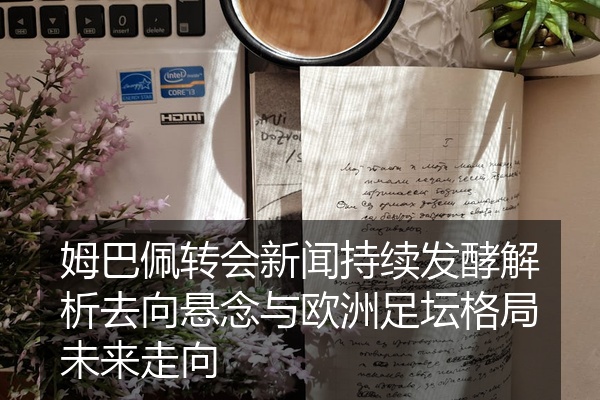 姆巴佩转会新闻持续发酵解析去向悬念与欧洲足坛格局未来走向