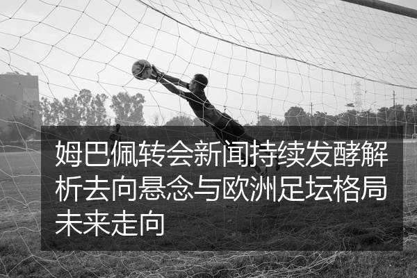 姆巴佩转会新闻持续发酵解析去向悬念与欧洲足坛格局未来走向