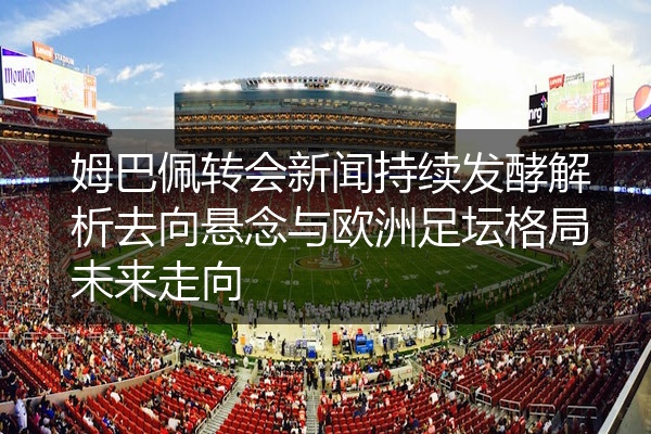 姆巴佩转会新闻持续发酵解析去向悬念与欧洲足坛格局未来走向