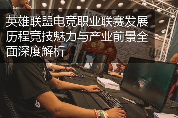 英雄联盟电竞职业联赛发展历程竞技魅力与产业前景全面深度解析