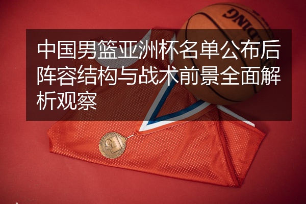 中国男篮亚洲杯名单公布后阵容结构与战术前景全面解析观察