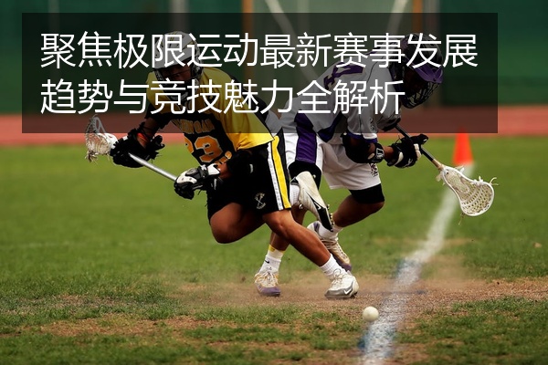 聚焦极限运动最新赛事发展趋势与竞技魅力全解析
