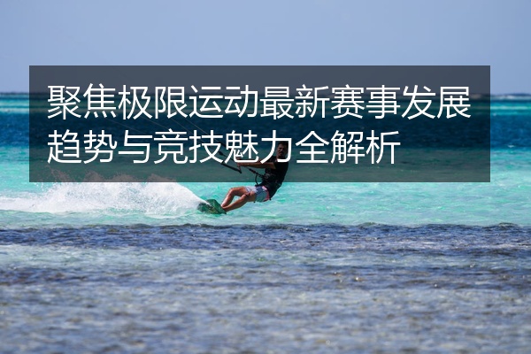 聚焦极限运动最新赛事发展趋势与竞技魅力全解析