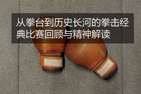 从拳台到历史长河的拳击经典比赛回顾与精神解读