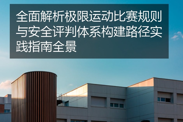 全面解析极限运动比赛规则与安全评判体系构建路径实践指南全景