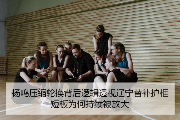 杨鸣压缩轮换背后逻辑透视辽宁替补护框短板为何持续被放大
